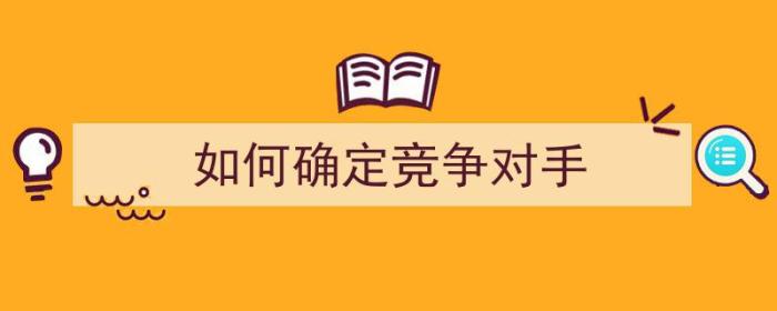 如何确定竞争对手（如何确定竞争对手并分析竞争对手的优势与劣势）