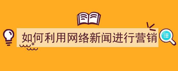 如何利用网络新闻进行营销（如何利用网络新闻进行营销策略）