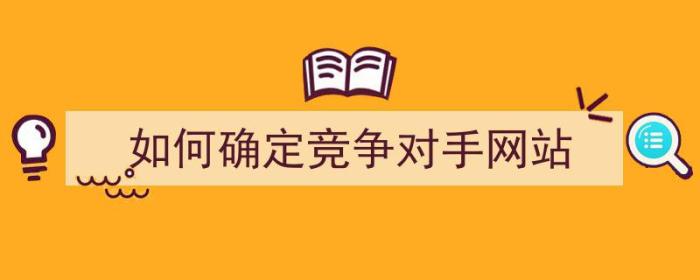 如何确定竞争对手网站（如何确定竞争对手网站的优势）