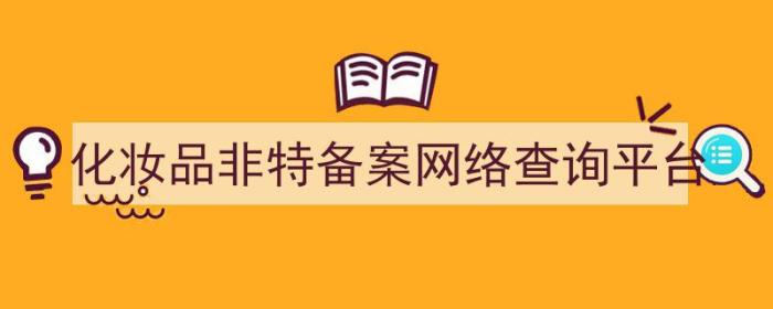 化妆品非特备案查询网站（化妆品非特备案网络查询平台）