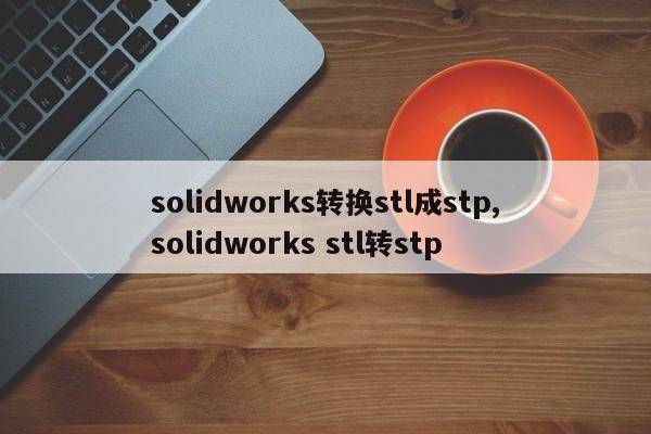 solidworks转换stl成stp,solidworks stl转stp(Solidworks零件装配体)