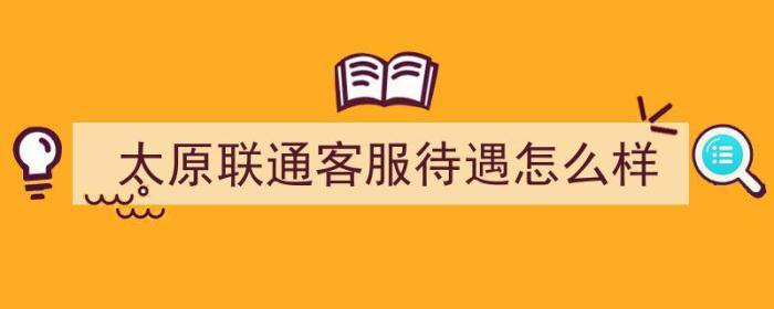 太原联通客服待遇怎么样（太原联通客服待遇怎么样啊）