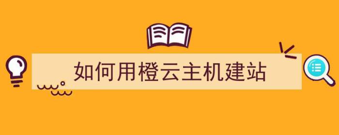 如何用橙云主机建站（云主机怎么建站）