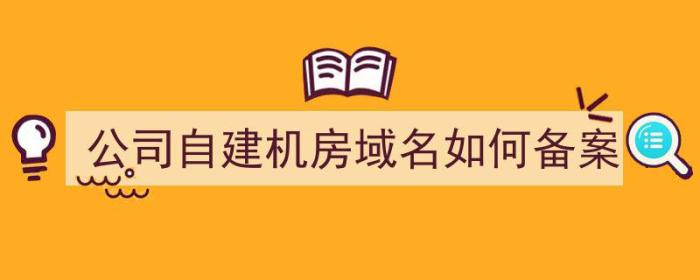 公司自建机房域名如何备案（公司自建机房域名如何备案的）