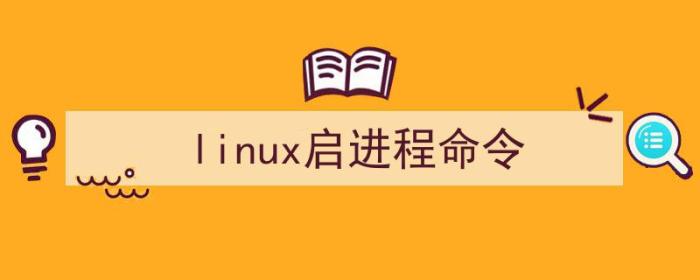 linux进程启动命令（linux启进程命令）